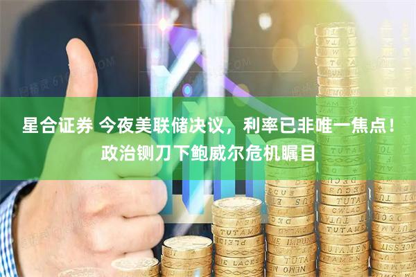 星合证券 今夜美联储决议，利率已非唯一焦点！政治铡刀下鲍威尔危机瞩目