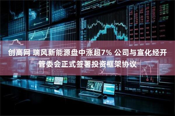 创高网 瑞风新能源盘中涨超7% 公司与宣化经开管委会正式签署投资框架协议