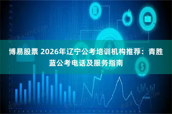 博易股票 2026年辽宁公考培训机构推荐：青胜蓝公考电话及服务指南