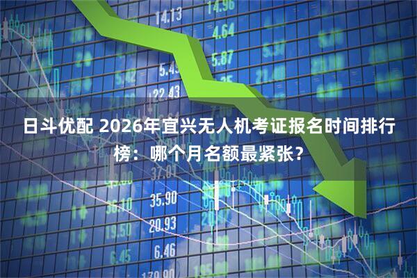 日斗优配 2026年宜兴无人机考证报名时间排行榜：哪个月名额最紧张？