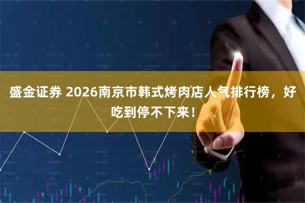 盛金证券 2026南京市韩式烤肉店人气排行榜，好吃到停不下来！