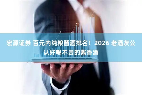 宏源证券 百元内纯粮酱酒排名！2026 老酒友公认好喝不贵的酱香酒