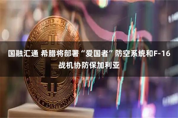 国融汇通 希腊将部署“爱国者”防空系统和F-16战机协防保加利亚