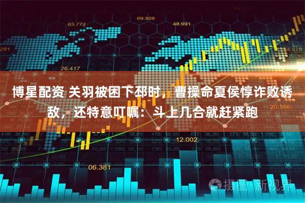 博星配资 关羽被困下邳时，曹操命夏侯惇诈败诱敌，还特意叮嘱：斗上几合就赶紧跑