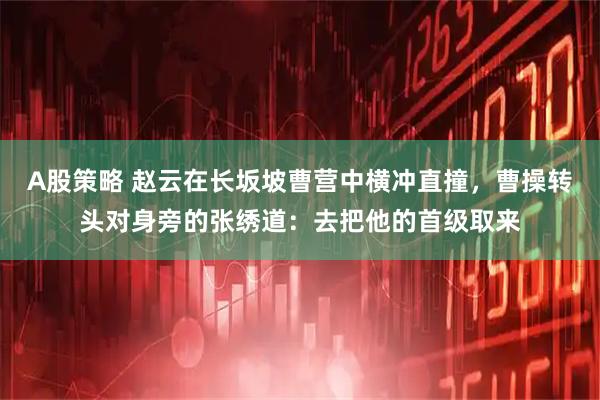 A股策略 赵云在长坂坡曹营中横冲直撞，曹操转头对身旁的张绣道：去把他的首级取来
