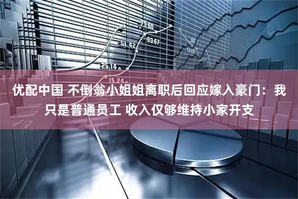 优配中国 不倒翁小姐姐离职后回应嫁入豪门：我只是普通员工 收入仅够维持小家开支