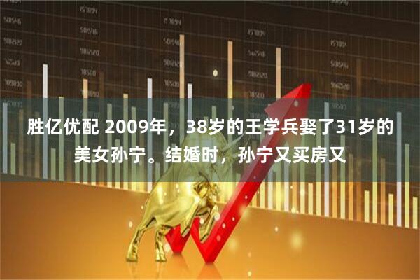 胜亿优配 2009年，38岁的王学兵娶了31岁的美女孙宁。结婚时，孙宁又买房又