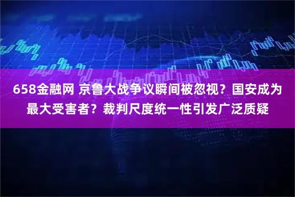 658金融网 京鲁大战争议瞬间被忽视？国安成为最大受害者？裁判尺度统一性引发广泛质疑
