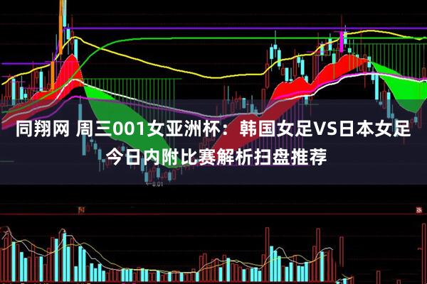 同翔网 周三001女亚洲杯：韩国女足VS日本女足 今日内附比赛解析扫盘推荐
