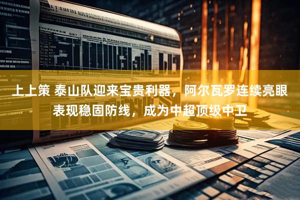 上上策 泰山队迎来宝贵利器，阿尔瓦罗连续亮眼表现稳固防线，成为中超顶级中卫