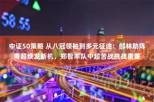 中证50策略 从八冠领袖到多元征途：郜林助阵粤超焕发新机，郑智率队中超苦战挑战重重