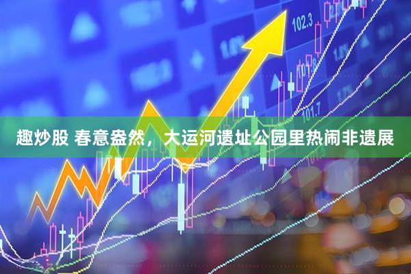 趣炒股 春意盎然，大运河遗址公园里热闹非遗展