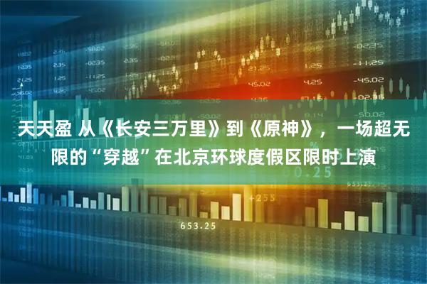 天天盈 从《长安三万里》到《原神》，一场超无限的“穿越”在北京环球度假区限时上演