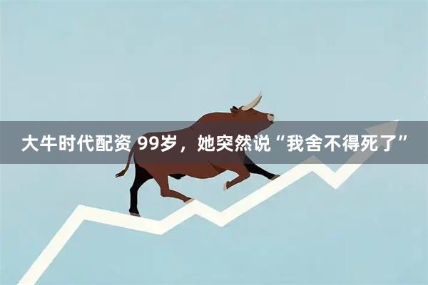 大牛时代配资 99岁，她突然说“我舍不得死了”