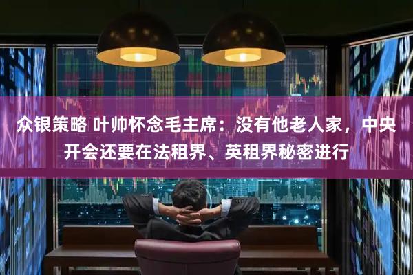 众银策略 叶帅怀念毛主席：没有他老人家，中央开会还要在法租界、英租界秘密进行