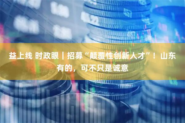 益上线 时政眼｜招募“颠覆性创新人才”！山东有的，可不只是诚意