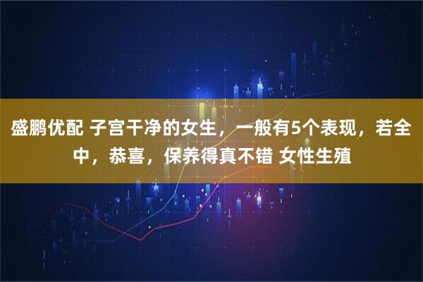 盛鹏优配 子宫干净的女生，一般有5个表现，若全中，恭喜，保养得真不错 女性生殖