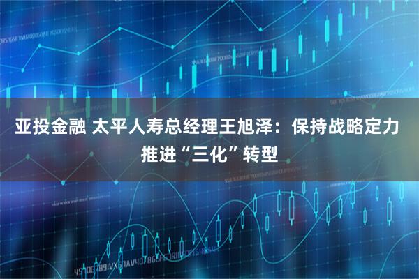 亚投金融 太平人寿总经理王旭泽：保持战略定力 推进“三化”转型