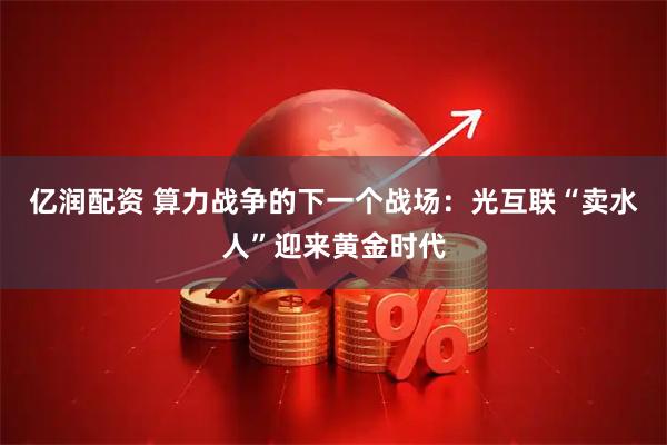 亿润配资 算力战争的下一个战场：光互联“卖水人”迎来黄金时代