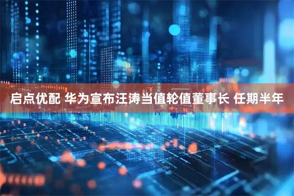 启点优配 华为宣布汪涛当值轮值董事长 任期半年
