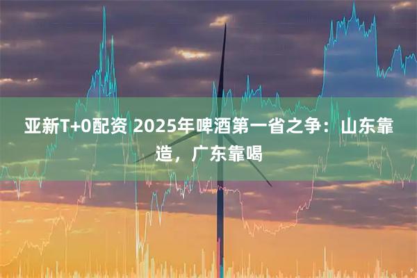 亚新T+0配资 2025年啤酒第一省之争：山东靠造，广东靠喝