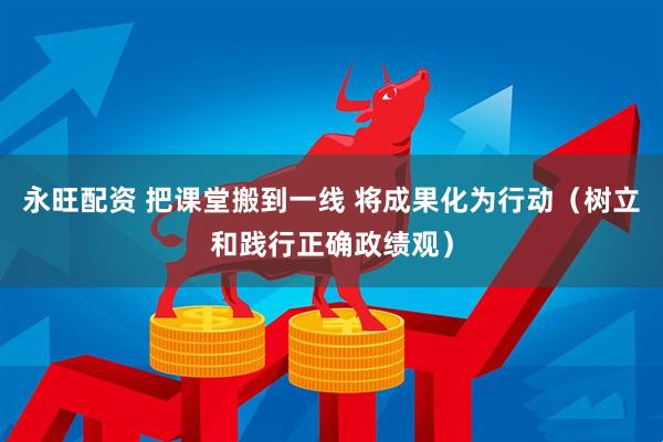 永旺配资 把课堂搬到一线 将成果化为行动（树立和践行正确政绩观）
