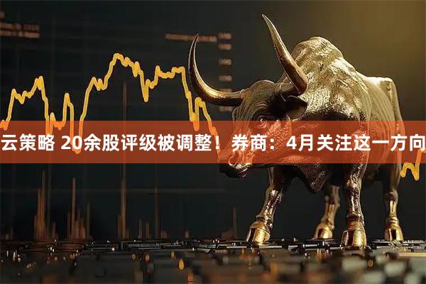 云策略 20余股评级被调整！券商：4月关注这一方向
