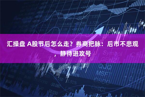 汇操盘 A股节后怎么走？券商把脉：后市不悲观，静待进攻号