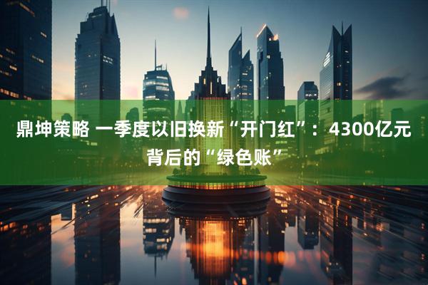 鼎坤策略 一季度以旧换新“开门红”：4300亿元背后的“绿色账”