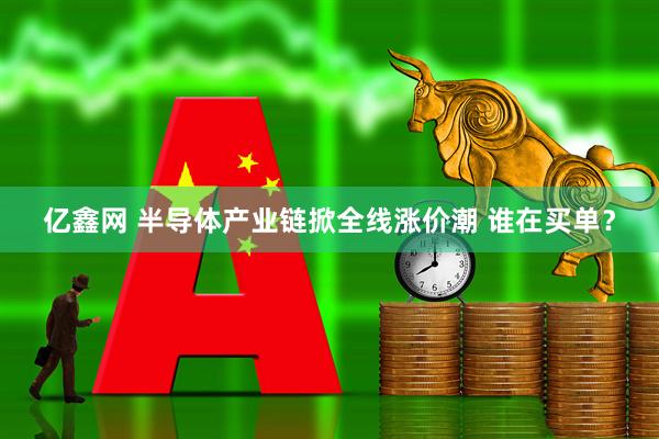 亿鑫网 半导体产业链掀全线涨价潮 谁在买单？