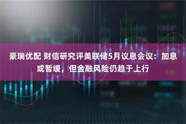 豪瑞优配 财信研究评美联储5月议息会议：加息或暂缓，但金融风险仍趋于上行