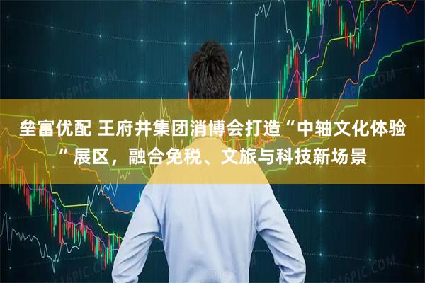 垒富优配 王府井集团消博会打造“中轴文化体验”展区，融合免税、文旅与科技新场景