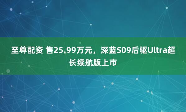 至尊配资 售25.99万元，深蓝S09后驱Ultra超长续航版上市