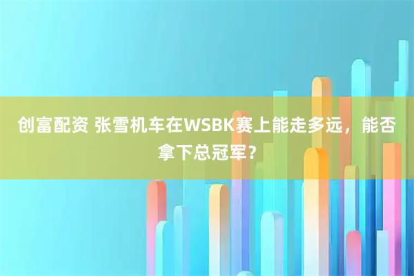 创富配资 张雪机车在WSBK赛上能走多远，能否拿下总冠军？