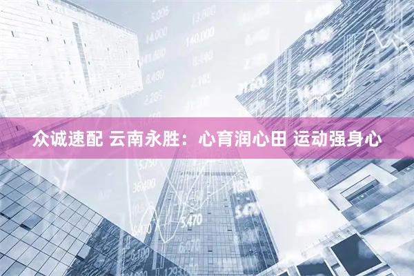 众诚速配 云南永胜：心育润心田 运动强身心