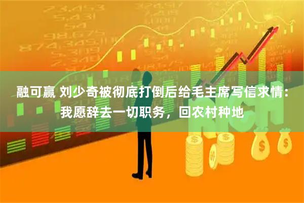 融可赢 刘少奇被彻底打倒后给毛主席写信求情：我愿辞去一切职务，回农村种地
