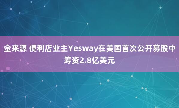 金来源 便利店业主Yesway在美国首次公开募股中筹资2.8亿美元