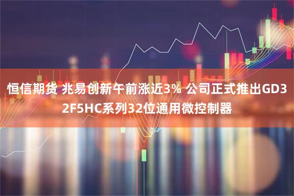 恒信期货 兆易创新午前涨近3% 公司正式推出GD32F5HC系列32位通用微控制器