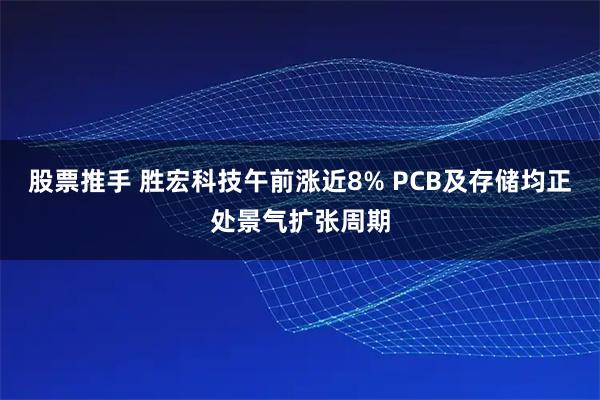 股票推手 胜宏科技午前涨近8% PCB及存储均正处景气扩张周期