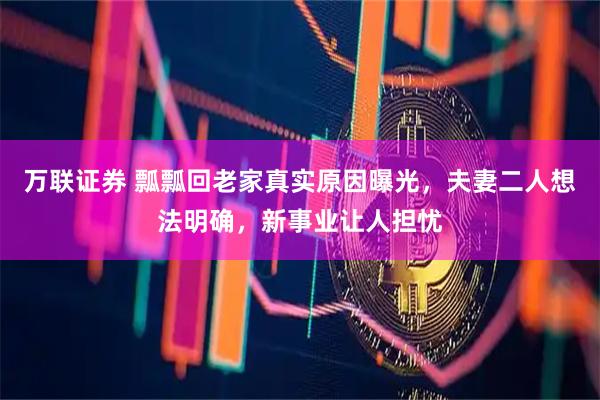 万联证券 瓢瓢回老家真实原因曝光，夫妻二人想法明确，新事业让人担忧