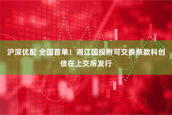沪深优配 全国首单！湘江国投附可交换条款科创债在上交所发行