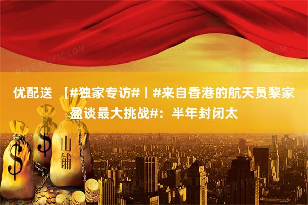 优配送 【#独家专访#丨#来自香港的航天员黎家盈谈最大挑战#：半年封闭太
