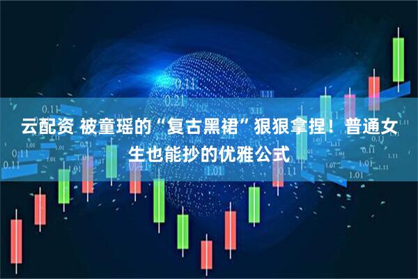 云配资 被童瑶的“复古黑裙”狠狠拿捏！普通女生也能抄的优雅公式
