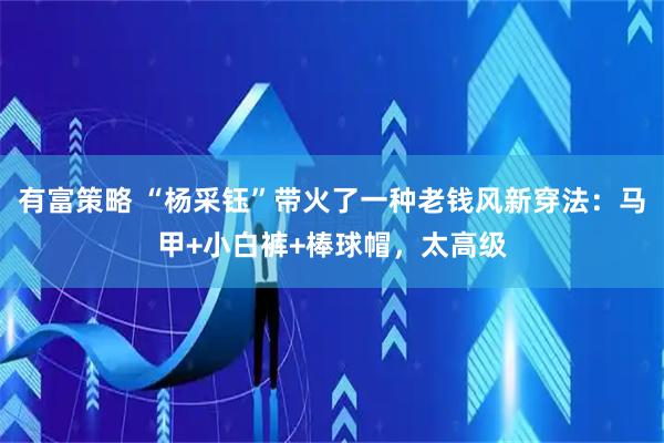 有富策略 “杨采钰”带火了一种老钱风新穿法：马甲+小白裤+棒球帽，太高级