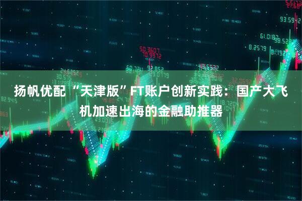 扬帆优配 “天津版”FT账户创新实践：国产大飞机加速出海的金融助推器