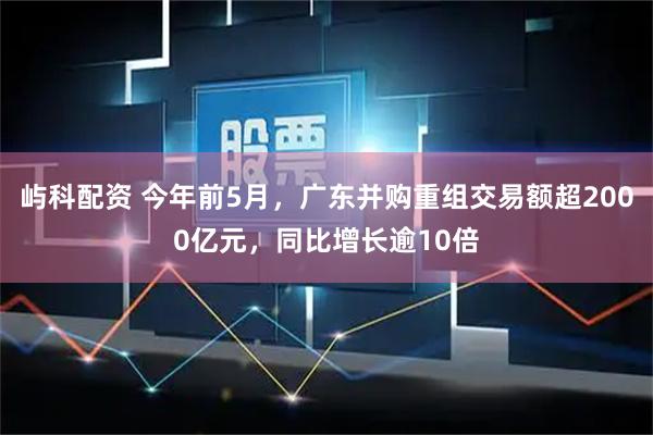 屿科配资 今年前5月，广东并购重组交易额超2000亿元，同比增长逾10倍