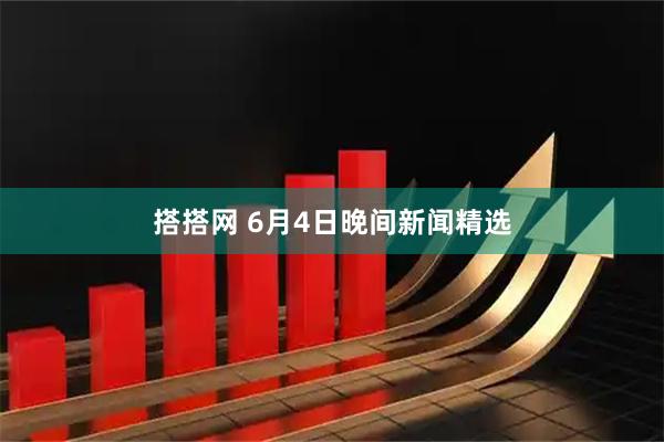 搭搭网 6月4日晚间新闻精选