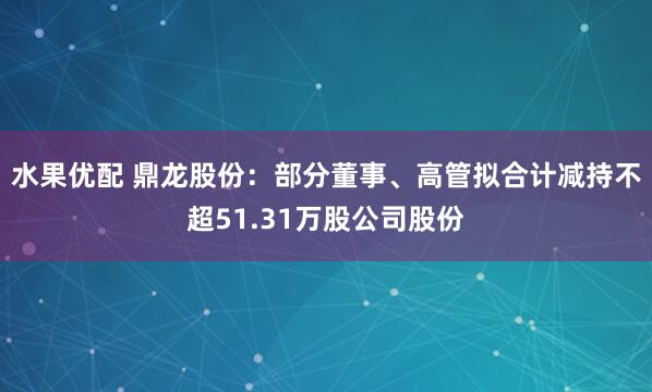 水果优配 鼎龙股份：部分董事、高管拟合计减持不超51.31万股公司股份