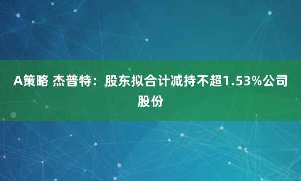 A策略 杰普特：股东拟合计减持不超1.53%公司股份