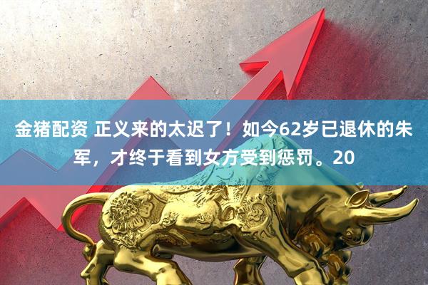 金猪配资 正义来的太迟了！如今62岁已退休的朱军，才终于看到女方受到惩罚。20